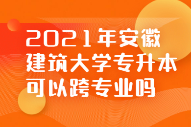 2021年安徽建筑大学专升本可以跨专业吗?