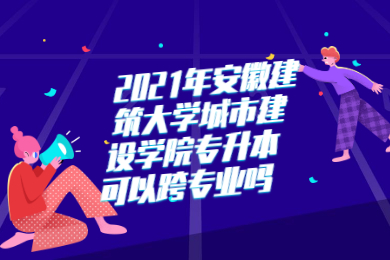2021年安徽建筑大学城市建设学院专升本可以跨专业吗？
