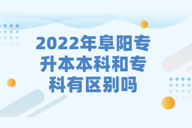 2022年阜阳专升本本科和专科有区别吗？