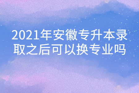 2021年安徽专升本录取之后可以换专业吗？