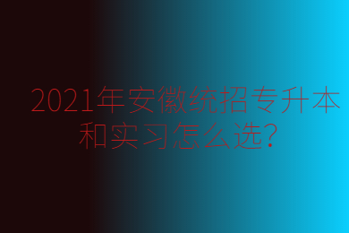 2021年安徽统招专升本和实习怎么选？