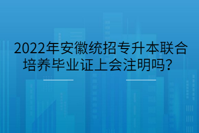 2022年安徽统招专升本联合培养毕业证上会注明吗？