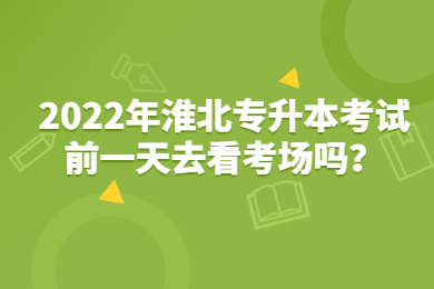 2022年淮北专升本考试前一天去看考场吗？