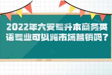 2022年六安专升本商务英语专业可以跨市场营销吗？