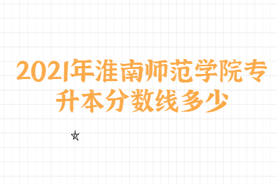 2021年淮南师范学院专升本分数线多少？