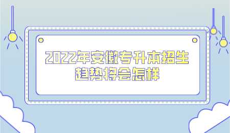 2022年安徽专升本招生趋势将会怎样.png