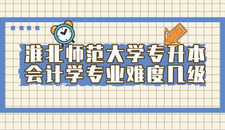 淮北师范大学专升本会计学专业难度几级.png