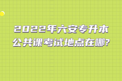 2022年六安专升本公共课考试地点在哪?