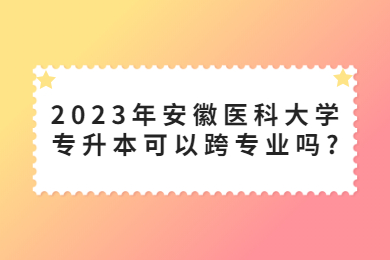 2023年安徽医科大学专升本可以跨专业吗?