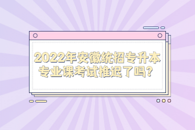 2022年安徽统招专升本专业课考试推迟了吗？