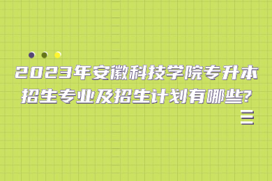 2023年安徽科技学院专升本招生专业及招生计划有哪些?