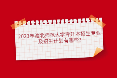 2023年淮北师范大学专升本招生专业及招生计划有哪些?(参照2022年)