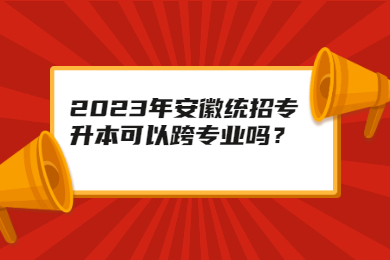 2023年安徽统招专升本可以跨专业吗？