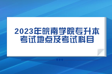 2023年皖南学院专升本考试地点及考试科目有哪些？