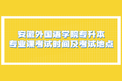 2022年安徽外国语学院专升本专业课考试时间及考试地点