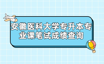 2022年安徽医科大学专升本专业课笔试成绩查询通知
