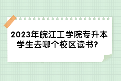 2023年皖江工学院专升本学生去哪个校区读书？