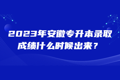 2023年安徽专升本录取成绩什么时候出来？