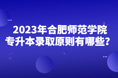 2023年合肥师范学院专升本录取原则有哪些？