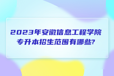 2023年安徽信息工程学院专升本招生范围有哪些?