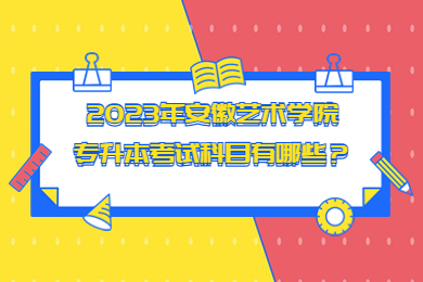 2023年安徽艺术学院专升本考试科目有哪些？
