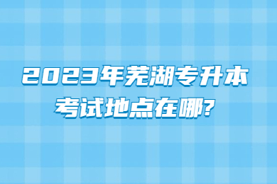 2023年芜湖专升本考试地点在哪?