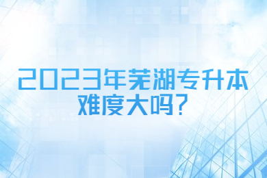 2023年芜湖专升本难度大吗？