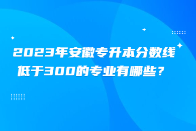 2023年安徽专升本分数线低于300的专业有哪些？