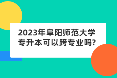 2023年阜阳师范大学专升本可以跨专业吗?