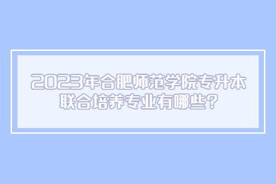 2023年合肥师范学院专升本联合培养专业有哪些?