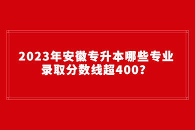 2023年安徽专升本哪些专业录取分数线超400？