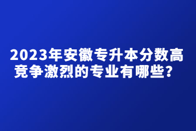 2023年安徽专升本分数高竞争激烈的专业有哪些？