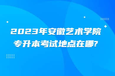 2023年安徽艺术学院专升本考试地点在哪?