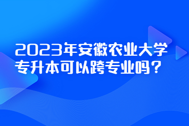 2023年安徽农业大学专升本可以跨专业吗？