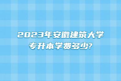 2023年安徽建筑大学专升本学费多少?