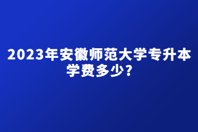 2023年安徽师范大学专升本学费多少?