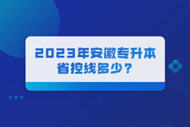 2023年安徽专升本省控线多少?