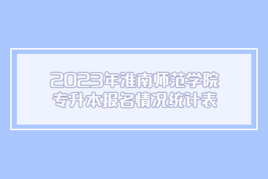 2023年淮南师范学院专升本报名情况统计表