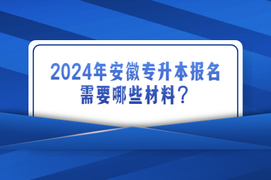 2024年安徽专升本报名需要哪些材料？