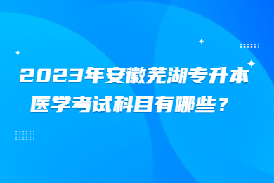 2023年安徽芜湖专升本医学考试科目有哪些？