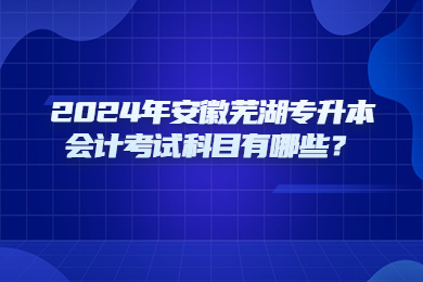 2024年安徽芜湖专升本会计考试科目有哪些？