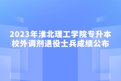 2023年淮北理工学院专升本校外调剂退役士兵成绩公布