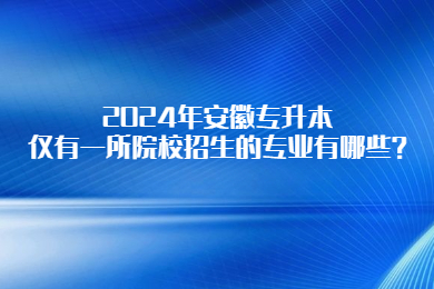 2024年安徽专升本仅有一所院校招生的专业有哪些？