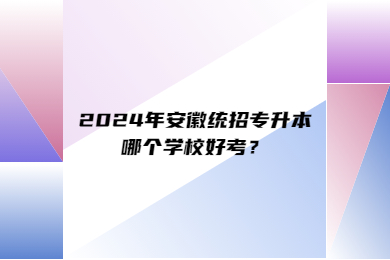 2024年安徽统招专升本哪个学校好考？