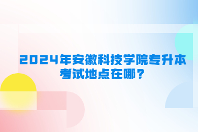 2024年安徽科技学院专升本考试地点在哪?