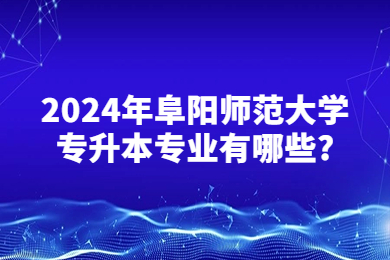 2024年阜阳师范大学专升本专业有哪些?