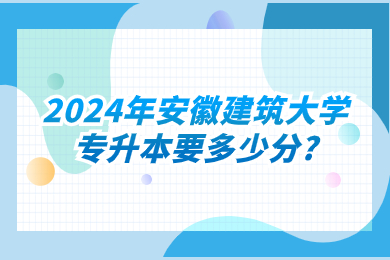 2024年安徽建筑大学专升本要多少分?