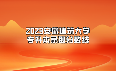 2023安徽建筑大学专升本录取分数线