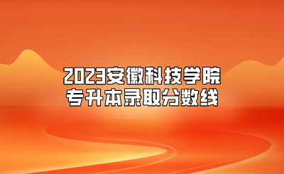 2023安徽科技学院专升本录取分数线