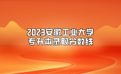2023安徽工业大学专升本录取分数线